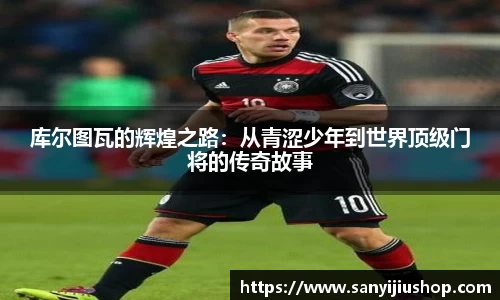 库尔图瓦的辉煌之路：从青涩少年到世界顶级门将的传奇故事